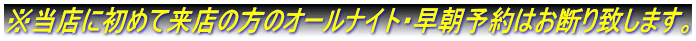 ※当店に初めて来店の方のオールナイト・早朝予約はお断り致します。
