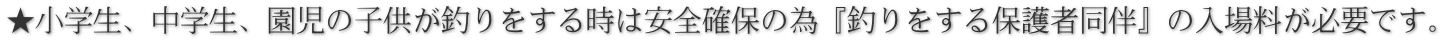 ★小学生、中学生、園児の子供が釣りをする時は安全確保の為『釣りをする保護者同伴』の入場料が必要です。