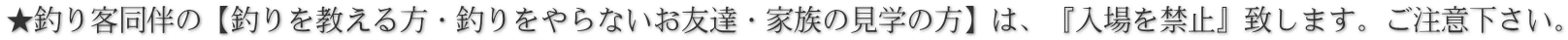 ★釣り客同伴の【釣りを教える方・釣りをやらないお友達・家族の見学の方】は、『入場を禁止』致します。ご注意下さい。