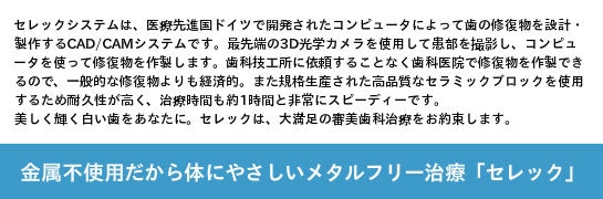 浜松市　歯科　歯医者　金属不使用だから体にやさしい　メタルフリー治療　セレック　セレックシステムは、医療先進国ドイツで開発されたコンピュータによって歯の修復物を設計・製作するCAD/CAMシステムです。最先端の3D光学カメラを使用して患部を撮影し、コンピュータを使って修復物を作製します。歯科技工所に依頼することなく歯科医院で修復物を作製できるので、一般的な修復物よりも経済的。また規格生産された高品質なセラミックブロックを使用するため耐久性が高く、治療時間も約1時間と非常にスピーディーです。美しく輝く白い歯をあなたに。セレックは、大満足の審美歯科治療をお約束します。