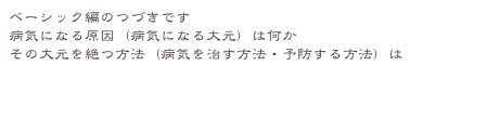 ベーシック編のつづきです
病気になる原因（病気になる大元）は何か
その大元を絶つ方法（病気を治す方法・予防する方法）は
