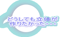 どうしても立体が 作りたかった・・・ 