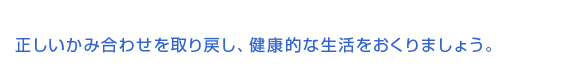 正しいかみ合わせを取り戻し、健康的な生活をおくりましょう。