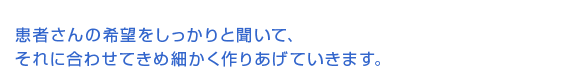 患者さんの希望をしっかりと聞いて、それに合わせてきめ細かく作り上げていきます。