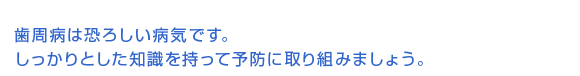 歯周病は恐ろしい病気です。しっかりとした知識を持って予防に取り組みましょう。