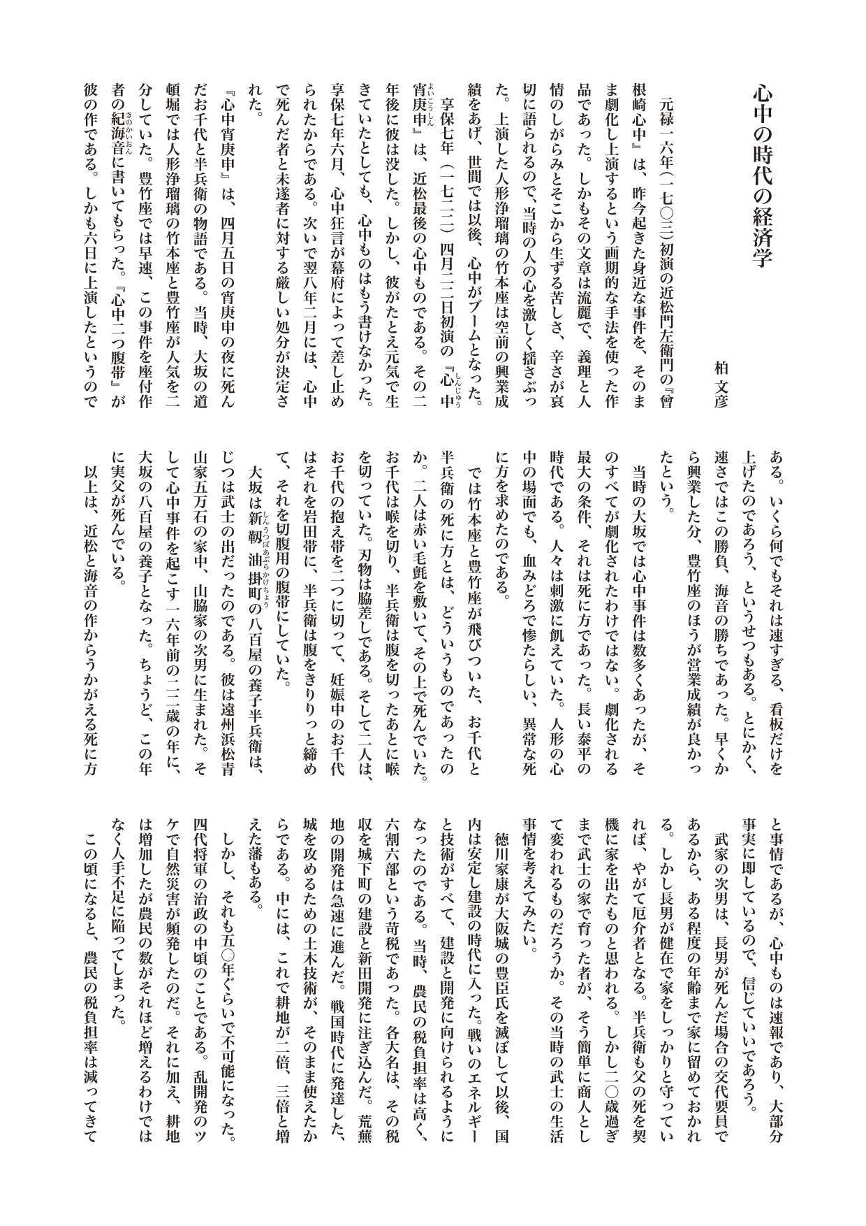 『ニッポンときめき歴史館』コラム「心中の時代の経済学」

　元禄一六年（一七〇三）初演の近松門左衛門の『曾根崎心中』は、昨今起きた身近な事件を、そのまま劇化し上演するという画期的な手法を使った作品であった。しかもその文章は流麗で、義理と人情のしがらみとそこから生ずる苦しさ、辛さが哀切に語られるので、当時の人の心を激しく揺さぶった。上演した人形浄瑠璃の竹本座は空前の興業成績をあげ、世間では以後、心中がブームとなった。
　享保七年（一七二二）四月二二日初演の『心中宵庚申（しんじゅうよいこうしん）』は、近松最後の心中ものである。その二年後に彼は没した。しかし、彼がたとえ元気で生きていたとしても、心中ものはもう書けなかった。享保七年六月、心中狂言が幕府によって差し止められたからである。次いで翌八年二月には、心中で死んだ者と未遂者に対する厳しい処分が決定された。
『心中宵庚申』は、四月五日の宵庚申の夜に死んだお千代と半兵衛の物語である。当時、大坂の道頓堀では人形浄瑠璃の竹本座と豊竹座が人気を二分していた。豊竹座では早速、この事件を座付作者の紀海音（きの・かいおん）に書いてもらった。『心中二つ腹帯』が彼の作である。しかも六日に上演したというのである。いくら何でもそれは速すぎる、看板だけを上げたのであろう、というせつもある。とにかく、速さではこの勝負、海音の勝ちであった。早くから興業した分、豊竹座のほうが営業成績が良かったという。
　当時の大坂では心中事件は数多くあったが、そのすべてが劇化されたわけではない。劇化される最大の条件、それは死に方であった。長い泰平の時代である。人々は刺激に飢えていた。人形の心中の場面でも、血みどろで惨たらしい、異常な死に方を求めたのである。
　では竹本座と豊竹座が飛びついた、お千代と半兵衛の死に方とは、どういうものであったのか。二人は赤い毛氈を敷いて、その上で死んでいた。お千代は喉を切り、半兵衛は腹を切ったあとに喉を切っていた。刃物は脇差しである。そして二人は、お千代の抱え帯を二つに切って、妊娠中のお千代はそれを岩田帯に、半兵衛は腹をきりりっと締めて、それを切腹用の腹帯にしていた。
　大坂は新靱油掛町（しんうつぼあぶらかけちょう）の八百屋の養子半兵衛は、じつは武士の出だったのである。彼は遠州浜松青山家五万石の家中、山脇家の次男に生まれた。そして心中事件を起こす一六年前の二二歳の年に、大坂の八百屋の養子となった。ちょうど、この年に実父が死んでいる。
　以上は、近松と海音の作からうかがえる死に方と事情であるが、心中ものは速報であり、大部分事実に即しているので、信じていいであろう。
　武家の次男は、長男が死んだ場合の交代要員であるから、ある程度の年齢まで家に留めておかれる。しかし長男が健在で家をしっかりと守っていれば、やがて厄介者となる。半兵衛も父の死を契機に家を出たものと思われる。しかし二〇歳過ぎまで武士の家で育った者が、そう簡単に商人として変われるものだろうか。その当時の武士の生活事情を考えてみたい。
　徳川家康が大阪城の豊臣氏を滅ぼして以後、国内は安定し建設の時代に入った。戦いのエネルギーと技術がすべて、建設と開発に向けられるようになったのである。当時、農民の税負担率は高く、六割六部という苛税であった。各大名は、その税収を城下町の建設と新田開発に注ぎ込んだ。荒蕪地の開発は急速に進んだ。戦国時代に発達した、城を攻めるための土木技術が、そのまま使えたからである。中には、これで耕地が二倍、三倍と増えた藩もある。
　しかし、それも五〇年ぐらいで不可能になった。四代将軍の治政の中頃のことである。乱開発のツケで自然災害が頻発したのだ。それに加え、耕地は増加したが農民の数がそれほど増えるわけではなく人手不足に陥ってしまった。
　この頃になると、農民の税負担率は減ってきている。収量は大きく増えたが、納める量があまり増えなかったからである。年貢率を高くしようと