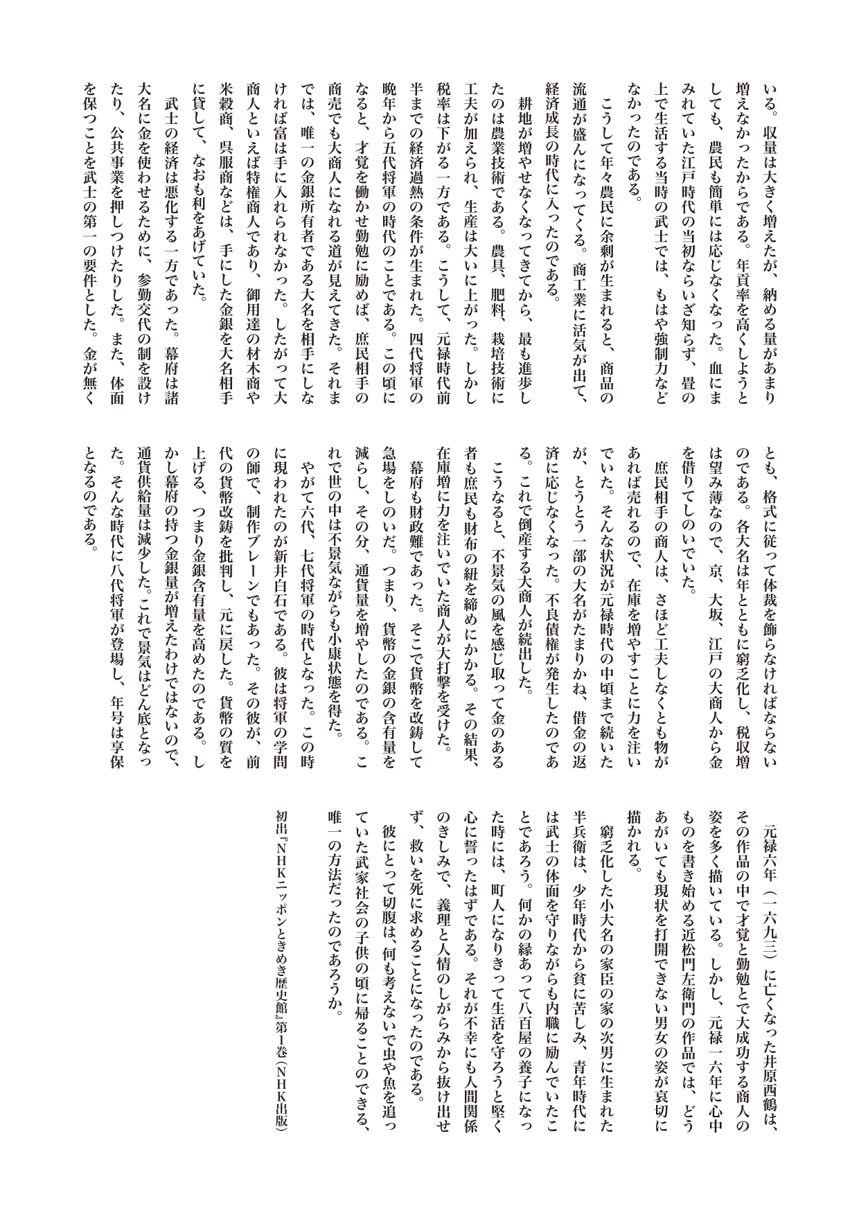 『ニッポンときめき歴史館』コラム　心中の時代の経済学

しても、農民も簡単には応じなくなった。血にまみれていた江戸時代の当初ならいざ知らず、畳の上で生活する当時の武士では、もはや強制力などなかったのである。
　こうして年々農民に余剰が生まれると、商品の流通が盛んになってくる。商工業に活気が出て、経済成長の時代に入ったのである。
　耕地が増やせなくなってきてから、最も進歩したのは農業技術である。農具、肥料、栽培技術に工夫が加えられ、生産は大いに上がった。しかし税率は下がる一方である。こうして、元禄時代前半までの経済過熱の条件が生まれた。四代将軍の晩年から五代将軍の時代のことである。この頃になると、才覚を働かせ勤勉に励めば、庶民相手の商売でも大商人になれる道が見えてきた。それまでは、唯一の金銀所有者である大名を相手にしなければ富は手に入れられなかった。したがって大商人といえば特権商人であり、御用達の材木商や米穀商、呉服商などは、手にした金銀を大名相手に貸して、なおも利をあげていた。
　武士の経済は悪化する一方であった。幕府は諸大名に金を使わせるために、参勤交代の制を設けたり、公共事業を押しつけたりした。また、体面を保つことを武士の第一の要件とした。金が無くとも、格式に従って体裁を飾らなければならないのである。各大名は年とともに窮乏化し、税収増は望み薄なので、京、大坂、江戸の大商人から金を借りてしのいでいた。
　庶民相手の商人は、さほど工夫しなくとも物があれば売れるので、在庫を増やすことに力を注いでいた。そんな状況が元禄時代の中頃まで続いたが、とうとう一部の大名がたまりかね、借金の返済に応じなくなった。不良債権が発生したのである。これで倒産する大商人が続出した。
　こうなると、不景気の風を感じ取って金のある者も庶民も財布の紐を締めにかかる。その結果、在庫増に力を注いでいた商人が大打撃を受けた。
　幕府も財政難であった。そこで貨幣を改鋳して急場をしのいだ。つまり、貨幣の金銀の含有量を減らし、その分、通貨量を増やしたのである。これで世の中は不景気ながらも小康状態を得た。
　やがて六代、七代将軍の時代となった。この時に現われたのが新井白石である。彼は将軍の学問の師で、制作ブレーンでもあった。その彼が、前代の貨幣改鋳を批判し、元に戻した。貨幣の質を上げる、つまり金銀含有量を高めたのである。しかし幕府の持つ金銀量が増えたわけではないので、通貨供給量は減少した。これで景気はどん底となった。そんな時代に八代将軍が登場し、年号は享保となるのである。
　元禄六年（一六九三）に亡くなった井原西鶴は、その作品の中で才覚と勤勉とで大成功する商人の姿を多く描いている。しかし、元禄一六年に心中ものを書き始める近松門左衛門の作品では、どうあがいても現状を打開できない男女の姿が哀切に描かれる。
　窮乏化した小大名の家臣の家の次男に生まれた半兵衛は、少年時代から貧に苦しみ、青年時代には武士の体面を守りながらも内職に励んでいたことであろう。何かの縁あって八百屋の養子になった時には、町人になりきって生活を守ろうと堅く心に誓ったはずである。それが不幸にも人間関係のきしみで、義理と人情のしがらみから抜け出せず、救いを死に求めることになったのである。
　彼にとって切腹は、何も考えないで虫や魚を追っていた武家社会の子供の頃に帰ることのできる、唯一の方法だったのであろうか。
 
初出『NHKニッポンときめき歴史館』第１巻（NHK出版刊）