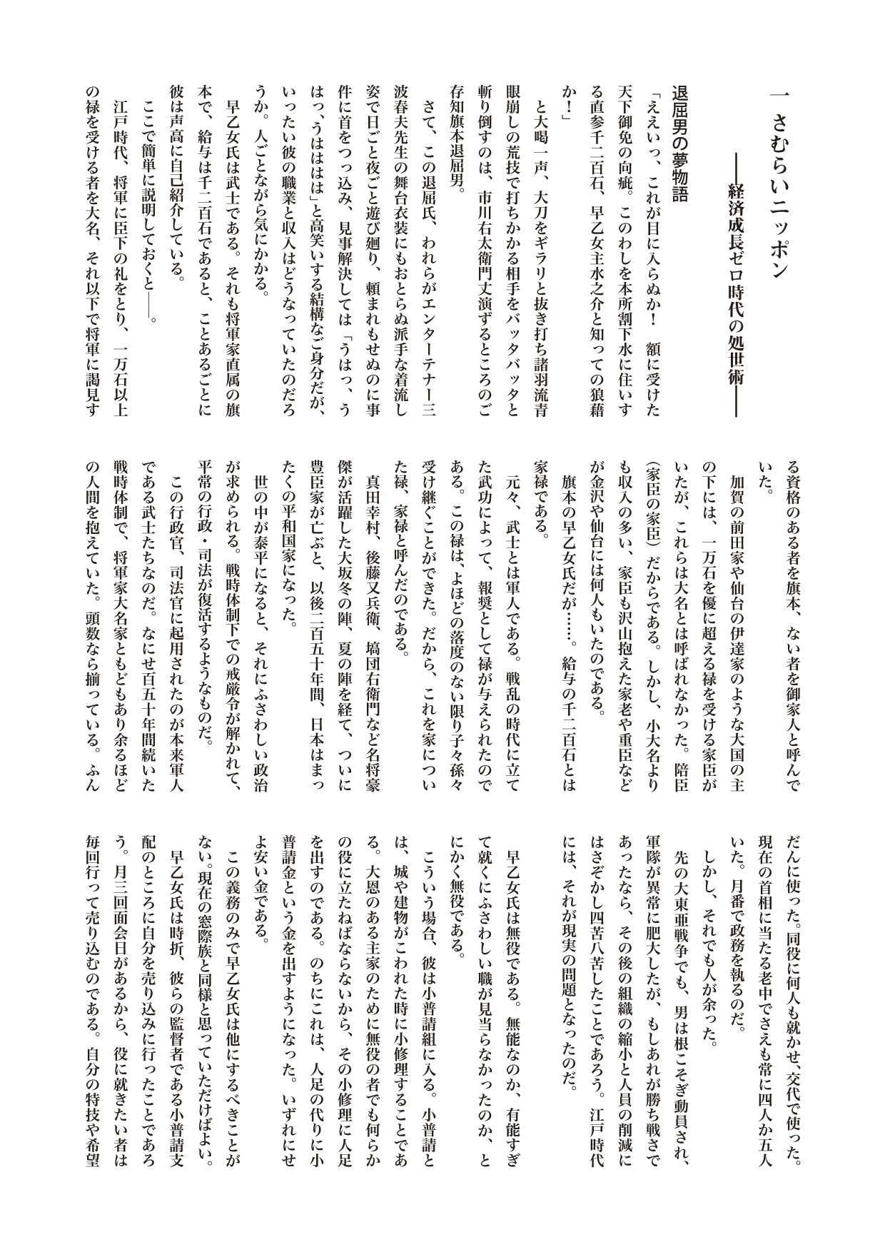 江戸を散歩する　１さむらいニッポン　――経済成長ゼロ時代の処世術

退屈男の夢物語
「ええいっ、これが目に入らぬか！　額に受けた天下御免の向疵。このわしを本所割下水に住いする直参千二百石、早乙女主水之介と知っての狼藉か！」
　と大喝一声、大刀をギラリと抜き打ち諸羽流青眼崩しの荒技で打ちかかる相手をバッタバッタと斬り倒すのは、市川右太衛門丈演ずるところのご存知旗本退屈男。
　さて、この退屈氏、われらがエンターテナー三波春夫先生の舞台衣装にもおとらぬ派手な着流し姿で日ごと夜ごと遊び廻り、頼まれもせぬのに事件に首をつっ込み、見事解決しては「うはっ、うはっ、うはははは」と高笑いする結構なご身分だが、いったい彼の職業と収入はどうなっていたのだろうか。人ごとながら気にかかる。
　早乙女氏は武士である。それも将軍家直属の旗本で、給与は千二百石であると、ことあるごとに彼は声高に自己紹介している。
　ここで簡単に説明しておくと――。
　江戸時代、将軍に臣下の礼をとり、一万石以上の禄を受ける者を大名、それ以下で将軍に謁見する資格のある者を旗本、ない者を御家人と呼んでいた。
　加賀の前田家や仙台の伊達家のような大国の主の下には、一万石を優に超える禄を受ける家臣がいたが、これらは大名とは呼ばれなかった。陪臣（家臣の家臣）だからである。しかし、小大名よりも収入の多い、家臣も沢山抱えた家老や重臣などが金沢や仙台には何人もいたのである。
　旗本の早乙女氏だが……。給与の千二百石とは家禄である。
　元々、武士とは軍人である。戦乱の時代に立てた武功によって、報奨として禄が与えられたのである。この禄は、よほどの落度のない限り子々孫々受け継ぐことができた。だから、これを家についた禄、家禄と呼んだのである。
　真田幸村、後藤又兵衛、塙団右衛門など名将豪傑が活躍した大坂冬の陣、夏の陣を経て、ついに豊臣家が亡ぶと、以後二百五十年間、日本はまったくの平和国家になった。
　世の中が泰平になると、それにふさわしい政治が求められる。戦時体制下での戒厳令が解かれて、平常の行政・司法が復活するようなものだ。
　この行政官、司法官に起用されたのが本来軍人である武士たちなのだ。なにせ百五十年間続いた戦時体制で、将軍家大名家ともどもあり余るほどの人間を抱えていた。頭数なら揃っている。ふんだんに使った。同役に何人も就かせ、交代で使った。現在の首相に当たる老中でさえも常に四人か五人いた。月番で政務を執るのだ。
　しかし、それでも人が余った。
　先の大東亜戦争でも、男は根こそぎ動員され、軍隊が異常に肥大したが、もしあれが勝ち戦さであったなら、その後の組織の縮小と人員の削減にはさぞかし四苦八苦したことであろう。江戸時代には、それが現実の問題となったのだ。

　早乙女氏は無役である。無能なのか、有能すぎて就くにふさわしい職が見当らなかったのか、とにかく無役である。
　こういう場合、彼は小普請組に入る。小普請とは、城や建物がこわれた時に小修理することである。大恩のある主家のために無役の者でも何らかの役に立たねばならないから、その小修理に人足を出すのである。のちにこれは、人足の代りに小普請金という金を出すようになった。いずれにせよ安い金である。
　この義務のみで早乙女氏は他にするべきことがない。現在の窓際族と同様と思っていただけばよい。
　早乙女氏は時折、彼らの監督者である小普請支配のところに自分を売り込みに行ったことであろう。月三回面会日があるから、役に就きたい者は