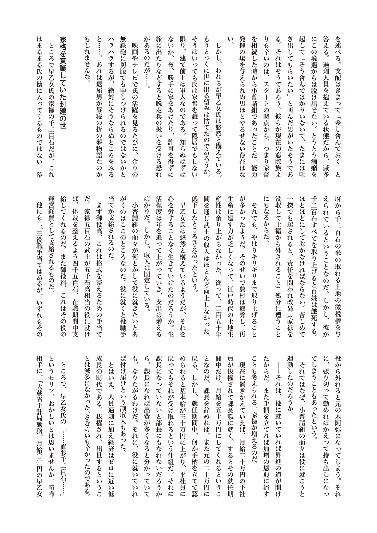 江戸を散歩する　１さむらいニッポン　――経済成長ゼロ時代の処世術

毎回行って売り込むのである。自分の特技や希望を述べる。支配はきまって「差し含んでおく」と答える。過剰人員を抱えている状態だから、滅多にこの境遇からは脱け出せない。とうとう癇癪を起して「そう含んでばかりいないで、たまには吐き出してもらいたい」と叫んだ男がいたそうである。それはそうであろう。彼らが現在の窓際族よりも辛いのは、スタートの時点から、つまり家督を相続した時から小普請組であったことだ。能力発揮の場を与えられぬ男ほどやるせない存在はない。
　しかし、われらが早乙女氏は悠然と構えている。もうとっくに世に出る望みは捨てたのであろうか。そうはいっても氏は家督を譲って隠居でもしない限り、建て前上は軍人なのである。知らぬはずはないが、夜、勝手に家をあけたり、許可を得ずに旅に出たりなどすると脱走兵の扱いを受ける恐れがあるのだが……。
　映画やテレビで氏の活躍を見るたびに、余りの無鉄砲に切腹でも申しつけられるのではないかとハラハラするが、絶対にそうならぬところをみると……、あれは退屈男が昼寝の折の夢物語なのかもしれませんな。

家格を意識していた封建の世
　ところで早乙女氏の家禄の千二百石だが、これはまるまる氏の懐に入ってくるものではない。幕府から千二百石の米の取れる土地の徴税権を与えられているということなのだ。しかし、彼が千二百石すべてを取り上げると百姓は餓死する。ほどほどにしておかなければならない。苦しめて一揆でも起されると、責任を問われ改易（家禄を没収して士籍から外されること）処分に遭うことにもなるからだ。
　それでも、やはりギリギリまで取り上げることが多かったようだ。そのせいで農村は疲弊し、再生産に廻す力が乏しくなって、江戸時代の土地生産性は余り上がらなかった。従って、二百五十年間を通じ武士の収入はほとんど向上しなかった。低下したところさえあったという。
　早乙女氏は悠然と構えているようだが、それを心を労することなく生きていけたのだろうか。生活程度は年を追って上がっていき、支出は増えるばかりだ。しかし、収入は固定している。
　小普請組の面々が何とかして役に就きたいとあがくのはここのところなのだ。役に就くと役職手当てが支給されるのだ。
　まず御役高、これは格式を整えるための手当てだ。家禄五百石の武士が五千石高相当の役に就けば、体裁を整えるよう四千五百石、在職期間中支給してくれるのだ。また御役料、これはその役の運営経費として支給されるものだ。
　他にも二、三役職手当てはあるが、いずれもその役から外れると元の木阿弥になってしまう。それに、張り切って勤めればかえって持ち出しになってしまうこともあったという。
　それではなぜ、小普請組の面々は役に就こうと運動したのだろうか。
　――それは、役に就いていれば昇進の道が開けたからだ。また手柄を立てれば加増の恩典に浴すことも考えられる。家禄が増えるのだ。
　現在に置きかえていえば、月給二十万円の平社員が抜擢されて課長職に就く。するとその就任期間中だけ、月給を五十万円にしてくれるということなのだ。課長を辞めれば、また元の二十万円に戻る。しかし、就任期間中、何か手柄を立てて認められると基本給が三十万円に上がり、平社員に戻ってもそれが受け取れるという仕組だ。それに課長になっていないと部長にもなれないだろうから、課長になれば出費が多くなると分かっていても、なりたがるわけだ。それに、役に就いていれば付け届けという副収入もあった。
　とはいえ、人員過剰に加え経済はゼロに近い低成長の時代である。抜擢され、出世するということは滅多になかった。さむらいも辛かったのである。

　ところで、早乙女氏の「……直参千二百石……」というセリフ、おかしいとは思いませんか。喧嘩