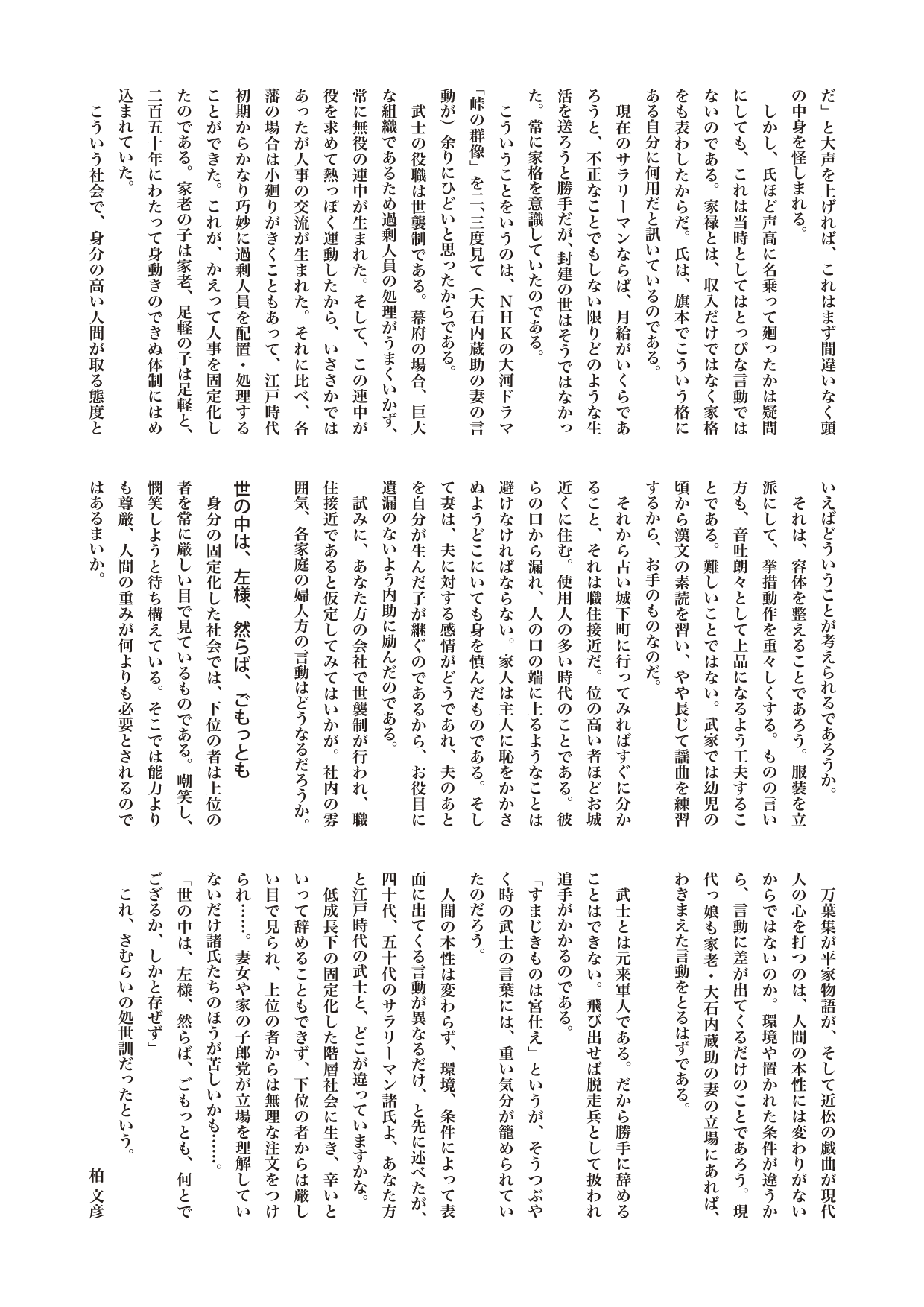 江戸を散歩する　１さむらいニッポン　――経済成長ゼロ時代の処世術

相手に、「大蔵省主計局勤務、月給○○円の早乙女だ」と大声を上げれば、これはまず間違いなく頭の中身を怪しまれる。
　しかし、氏ほど声高に名乗って廻ったかは疑問にしても、これは当時としてはとっぴな言動ではないのである。家禄とは、収入だけではなく家格をも表わしたからだ。氏は、旗本でこういう格にある自分に何用だと訊いているのである。
　現在のサラリーマンならば、月給がいくらであろうと、不正なことでもしない限りどのような生活を送ろうと勝手だが、封建の世はそうではなかった。常に家格を意識していたのである。
　こういうことをいうのは、ＮＨＫの大河ドラマ「峠の群像」を二、三度見て（大石内蔵助の妻の言動が）余りにひどいと思ったからである。
　武士の役職は世襲制である。幕府の場合、巨大な組織であるため過剰人員の処理がうまくいかず、常に無役の連中が生まれた。そして、この連中が役を求めて熱っぽく運動したから、いささかではあったが人事の交流が生まれた。それに比べ、各藩の場合は小廻りがきくこともあって、江戸時代初期からかなり巧妙に過剰人員を配置・処理することができた。これが、かえって人事を固定化したのである。家老の子は家老、足軽の子は足軽と、二百五十年にわたって身動きのできぬ体制にはめ込まれていた。
　こういう社会で、身分の高い人間が取る態度といえばどういうことが考えられるであろうか。
　それは、容体を整えることであろう。服装を立派にして、挙措動作を重々しくする。ものの言い方も、音吐朗々として上品になるよう工夫することである。難しいことではない。武家では幼児の頃から漢文の素読を習い、やや長じて謡曲を練習するから、お手のものなのだ。
　それから古い城下町に行ってみればすぐに分かること、それは職住接近だ。位の高い者ほどお城近くに住む。使用人の多い時代のことである。彼らの口から漏れ、人の口の端に上るようなことは避けなければならない。家人は主人に恥をかかさぬようどこにいても身を慎んだものである。そして妻は、夫に対する感情がどうであれ、夫のあとを自分が生んだ子が継ぐのであるから、お役目に遺漏のないよう内助に励んだのである。
　試みに、あなた方の会社で世襲制が行われ、職住接近であると仮定してみてはいかが。社内の雰囲気、各家庭の婦人方の言動はどうなるだろうか。

世の中は、左様、然らば、ごもっとも
　身分の固定化した社会では、下位の者は上位の者を常に厳しい目で見ているものである。嘲笑し、憫笑しようと待ち構えている。そこでは能力よりも尊厳、人間の重みが何よりも必要とされるのではあるまいか。
　万葉集が平家物語が、そして近松の戯曲が現代人の心を打つのは、人間の本性には変わりがないからではないのか。環境や置かれた条件が違うから、言動に差が出てくるだけのことであろう。現代っ娘も家老・大石内蔵助の妻の立場にあれば、わきまえた言動をとるはずである。

　武士とは元来軍人である。だから勝手に辞めることはできない。飛び出せば脱走兵として扱われ追手がかかるのである。
「すまじきものは宮仕え」というが、そうつぶやく時の武士の言葉には、重い気分が籠められていたのだろう。
　人間の本性は変わらず、環境、条件によって表面に出てくる言動が異なるだけ、と先に述べたが、四十代、五十代のサラリーマン諸氏よ、あなた方と江戸時代の武士と、どこが違っていますかな。
　低成長下の固定化した階層社会に生き、辛いといって辞めることもできず、下位の者からは厳しい目で見られ、上位の者からは無理な注文をつけられ……。妻女や家の子郎党が立場を理解していないだけ諸氏たちのほうが苦しいかも……。
「世の中は、左様、然らば、ごもっとも、何とでござるか、しかと存ぜず」
　これ、さむらいの処世訓だったという。