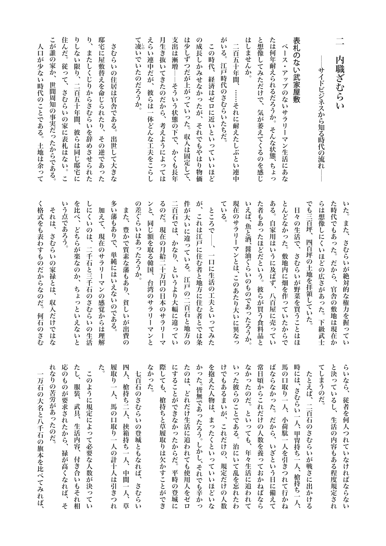 江戸を散歩する　２　内職ざむらい　　――サイドビジネスから知る時代の流れ――　柏 文彦
表札のない武家屋敷
　ベース・アップのないサラリーマン生活にあなたは何年耐えられるだろうか。そんな状態、ちょっと想像してみただけで、気が萎えてくるのを感じはしませんか。
　二百五十年間、……それに耐えたしぶとい連中がいる。江戸時代のさむらいたちだ。
　この時代、経済はゼロに近いといっていいほどの成長しかみせなかったが、それでもやはり物価は少しずつだが上がっていった。収入は固定して、支出は漸増――そういう状態の下で、かくも長年月生き抜いてきたのだから、考えようによってはえらい連中だが、彼らは一体どんな工夫をこらして凌《しの》いでいたのだろうか。

　さむらいの住居は官舎である。出世して大きな邸宅に屋敷替えを命じられたり、その逆であったり、またしくじりからさむらいを辞めさせられたりしない限り、二百五十年間、彼らは同じ邸宅に住んだ。従って、さむらいの家に表札はない。ここが誰の家か、世間周知の事実だったからである。
　人口が少ない時代のことである。土地は余っていた。また、さむらいが絶対的な権力を握っていた時代でもあった。だから、官舎の敷地は現在からは想像しにくいほどの広さがあった。下級武士でも三百坪、四百坪の土地を拝領していた。
　日々の生活で、さむらいが野菜を買うことはほとんどなかった。敷地内に畑を作っていたからである。自家用はいうに及ばず、八百屋に売っていた者もあったほどだという。彼らが買う食料品といえば、魚と酒、醤油ぐらいのものであったろうか。現在のサラリーマンとは、このあたり大いに異なっている。
　ところで――、一口に生活の工夫といってみたが、これは江戸に住む者と地方に住む者とでは条件が大いに違っている。江戸の二百石と地方の二百石では、かなり、というより大幅に違っているのだ。現在の月給二十万円の日本のサラリーマンと、同じ額を取る韓国、台湾のサラリーマンとの差ぐらいはあったろうか。
　また、豊かで質素な藩もあり、貧しいが出費の多い藩もありで、単純にはいえないのである。
　加えて、現在のサラリーマンの感覚からは理解しにくいのは、二千石と三千石のさむらいの生活を比べ、どちらが楽なのか、ちょっといえないという点であろう。
　それは、さむらいの家禄とは、収入だけではなく格式をも表わすものだからなのだ。何石のさむらいなら、従者を何人つれていなければならないと決っているし、生活の内容もある程度規定されてしまうのだ。
　たとえば、二百石のさむらいが戦さに出かける時には、さむらい一人、甲冑持ち一人、槍持ち一人、馬の口取り一人、小荷駄一人を引きつれて行かねばならなかった。だから、いざという日に備えて常日頃からこれだけの人数を養っておかねばならなかったのだ。といっても、年々生活に追われていった彼らのことである。治にいて乱を忘れたわけでもあるまいが、これだけの、規定だけの人数を抱えた人物は、まったくといっていいほどいなかった。皆無であったろう。しかし、それでも辛かったのは、どれだけ生活に追われても使用人をゼロにすることができなかったからだ。平時の登城に際しても、槍持ちと草履取りは欠かすことができなかった。
　七百石のさむらいの登城ともなれば、さむらい四人、槍持ち二人、挟箱持ち一人、中間一人、草履取り一人、馬の口取り一人の計十人は引きつれた。
　このように規定によって必要な人数が決っていたし、服装、武具、生活内容、付き合いもそれ相応のものが要求されたから、禄が高くなれば、それなりの苦労があったのだ。
　一万石の大名と八千石の旗本を比べてみれば、明らかに八千石の旗本の方が生活は楽である。それは大名の方は大名の格式を保つために出費が多いが、旗本の方にはそれがないからである。千石の旗本と八百石の旗本を比べれば、同じ理由で八百石の方が楽である。八百石と五百石ならば、……これは断然八百石が楽。収入と格式のバランスがとれていたり、いなかったり、さまざまだったのだ。