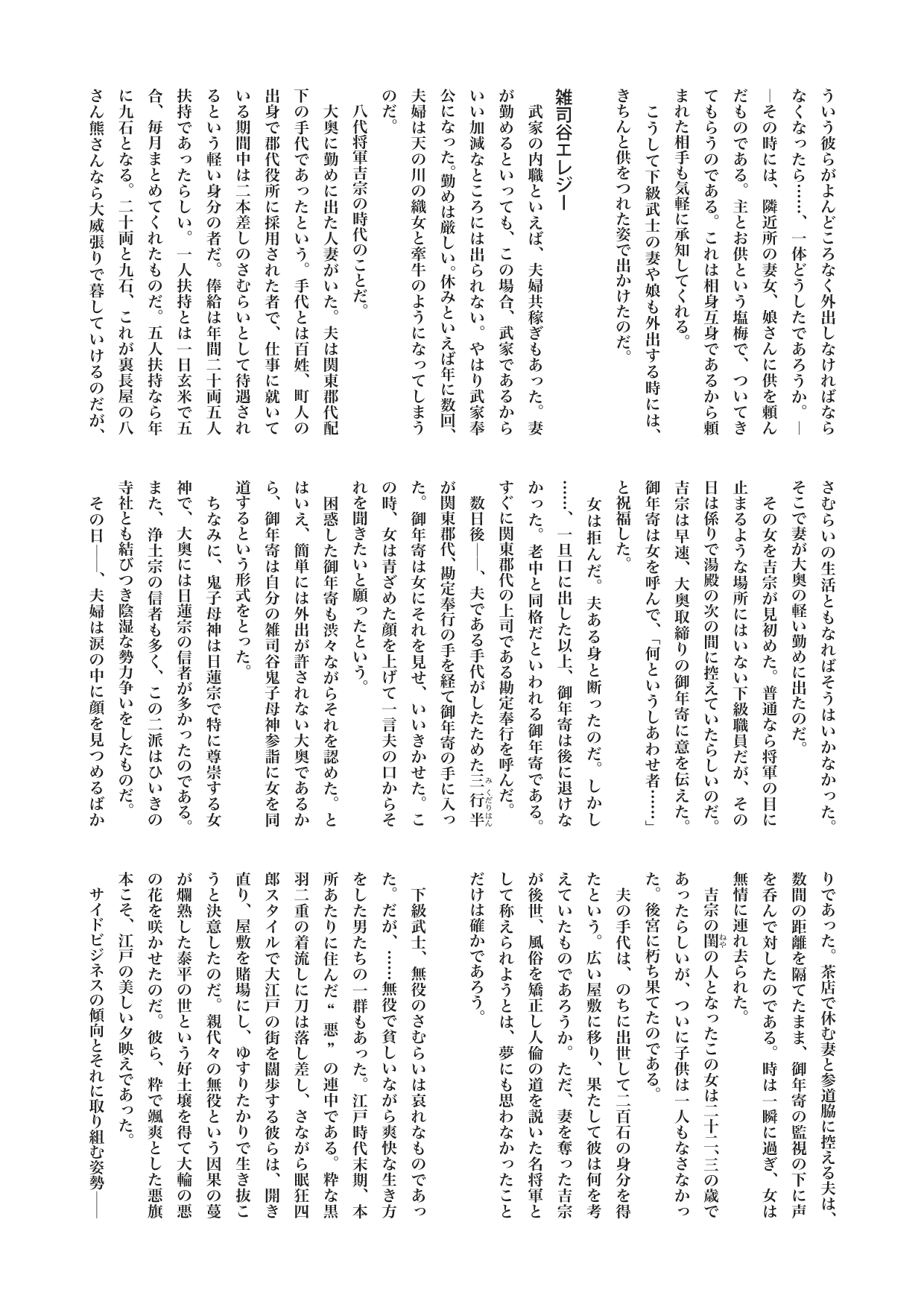 江戸を散歩する　２　内職ざむらい　　――サイドビジネスから知る時代の流れ――　柏 文彦
そういう彼らがよんどころなく外出しなければならなくなったら……、一体どうしたであろうか。――その時には、隣近所の妻女、娘さんに供を頼んだものである。主とお供という塩梅で、ついてきてもらうのである。これは相身互身であるから頼まれた相手も気軽に承知してくれる。
　こうして下級武士の妻や娘も外出する時には、きちんと供をつれた姿で出かけたのだ。

（小見出し）雑司谷エレジー
　武家の内職といえば、夫婦共稼ぎもあった。妻が勤めるといっても、この場合、武家であるからいい加減なところには出られない。やはり武家奉公になった。勤めは厳しい。休みといえば年に数回、夫婦は天の川の織女と牽牛のようになってしまうのだ。
　八代将軍吉宗の時代のことだ。
　大奥に勤めに出た人妻がいた。夫は関東郡代配下の手代であったという。手代とは百姓、町人の出身で郡代役所に採用された者で、仕事に就いている期間中は二本差しのさむらいとして待遇されるという軽い身分の者だ。俸給は年間二十両五人扶持であったらしい。一人扶持とは一日玄米で五合、毎月まとめてくれたものだ。五人扶持なら年に九石となる。二十両と九石、これが裏長屋の八さん熊さんなら大威張りで暮していけるのだが、さむらいの生活ともなればそうはいかなかった。そこで妻が大奥の軽い勤めに出たのだ。
　その女を吉宗が見初めた。普通なら将軍の目に止まるような場所にはいない下級職員だが、その日は係りで湯殿の次の間に控えていたらしいのだ。吉宗は早速、大奥取締りの御年寄に意を伝えた。御年寄は女を呼んで、「何というしあわせ者……」と祝福した。
　女は拒んだ。夫ある身と断ったのだ。しかし……、一旦口に出した以上、御年寄は後に退けなかった。老中と同格だといわれる御年寄である。すぐに関東郡代の上司である勘定奉行を呼んだ。
　数日後――、夫である手代がしたためた三行半《みくだりはん》が関東郡代、勘定奉行の手を経て御年寄の手に入った。御年寄は女にそれを見せ、いいきかせた。この時、女は青ざめた顔を上げて一言夫の口からそれを聞きたいと願ったという。
　困惑した御年寄も渋々ながらそれを認めた。とはいえ、簡単には外出が許されない大奥であるから、御年寄は自分の雑司谷鬼子母神参詣に女を同道するという形式をとった。
　ちなみに、鬼子母神は日蓮宗で特に尊崇する女神で、大奥には日蓮宗の信者が多かったのである。また、浄土宗の信者も多く、この二派はひいきの寺社とも結びつき陰湿な勢力争いをしたものだ。
　その日――、夫婦は涙の中に顔を見つめるばかりであった。茶店で休む妻と参道脇に控える夫は、数間の距離を隔てたまま、御年寄の監視の下に声を呑んで対したのである。時は一瞬に過ぎ、女は無情に連れ去られた。
　吉宗の閨《ねや》の人となったこの女は二十二、三の歳であったらしいが、ついに子供は一人もなさなかった。後宮に朽ち果てたのである。
　夫の手代は、のちに出世して二百石の身分を得たという。広い屋敷に移り、果たして彼は何を考えていたものであろうか。ただ、妻を奪った吉宗が後世、風俗を矯正し人倫の道を説いた名将軍として称えられようとは、夢にも思わなかったことだけは確かであろう。

　下級武士、無役のさむらいは哀れなものであった。だが、……無役で貧しいながら爽快な生き方をした男たちの一群もあった。江戸時代末期、本所あたりに住んだ“悪”の連中である。粋な黒羽二重の着流しに刀は落し差し、さながら眠狂四郎スタイルで大江戸の街を闊歩する彼らは、開き直り、屋敷を賭場にし、ゆすりたかりで生き抜こうと決意したのだ。親代々の無役という因果の蔓が爛熟した泰平の世という好土壌を得て大輪の悪の花を咲かせたのだ。彼ら、粋で颯爽とした悪旗本こそ、江戸の美しい夕映えであった。
　サイドビジネスの傾向とそれに取り組む姿勢――