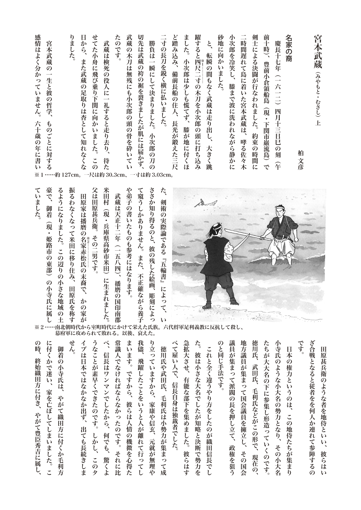 【歴史じんぶつものがたり】　宮本武蔵（みやもと・むさし）上

1584年～1645年 戦国期、江戸初期の剣豪。武者修行で各地を漂泊。熊本の地で『五輪書』を著し、死去。

最も有名な剣豪の一人である宮本武蔵。
“二刀流”“巌流島の決闘”“『五輪書』”と
武蔵に関する事柄はよく知られていますが、
果たして武蔵とはどんな人物だったのでしょうか。

名家の裔
　慶長十七年（一六一二）四月十三日巳の刻（午前十時）、豊前小倉領船島（現・下関市巌流島）で剣士による決闘が行なわれました。約束の時間に二時間遅れて島に着いた宮本武蔵は、哮る佐々木小次郎を冷笑し、膝まで波に洗われながら静かに砂地に向かいました。
　と、転瞬の間もなく武蔵は走り出し、大きく跳躍すると四尺二寸《※１――――》の木刀を小次郎の頭に打ち込みました。小次郎は少しも慌てず、膝が地に付くほど踏み込み、備前長船の住人、長光が鍛えた三尺二寸の長刀を鋭く横に払いました。
　勝負は一瞬にして決まりました。小次郎の刀の切先は武蔵の袴の裾を裂きましたが肌には届かず、武蔵の木刀は無残にも小次郎の頭の骨を砕いていたのです。
　武蔵は検死の役人に一礼すると走り去り、待たせてた小舟に飛び乗り下関に向かいました。この日から、また武蔵の足取りは杳として知れなくなりました。

　宮本武蔵の一生と彼の哲学、ものごとに対する感情はよく分かっていません。六十歳の年に書いた、剣術の実際論である『五輪書』によって、いささか知り得るのと、彼の残した絵画、彫刻によって窺うしかありません。また、不正確ながら養子や弟子の書いたものも参考にはなります。
　武蔵は天正十二年（一五八四）、播磨の国印南郡米田村（現・兵庫県高砂市米田）に生まれました。父は田原甚兵衛。その二男です。
　田原家は播磨の名家赤松氏《※２―――》の末裔で、かの家が振るわなくなって米田に移り住み、田原氏を称するようになりました。この辺りの小さな地域の土豪で、御着（現・姫路市の東部）の小寺氏に属していました。
　田原甚兵衛のような者を地侍といい、彼らはいざ合戦となると従者をを何人か連れて参陣するのです。
　日本の権力というのは、この地侍たちが集まり小寺氏のような小大名の勢力となり、その小大名たちが大大名の下に参集し形造っていくのです。徳川氏、武田氏、毛利氏などがこの形で、現在の、地方議員が集まって国会議員を擁立し、その国会議員が集まって派閥の長を押し立て、政権を狙うのと同じ手法です。
　これと全く違うやり方をしたのが織田信長でした。彼は小さな大名でしたが知略と決断で勢力を急拡大させ、有能な部下を集めました。彼らはすべて雇い人で、信長自身は独裁者でした。
　徳川氏や武田氏、毛利氏は小勢力が集まって成り立っていますから、家康や信玄、元就が無理や我儘、飛躍したことをいうと人が離れて行ってしまいます。ですから、彼らは人情の機微を心得た常識人でなければならなかったのです。それに比べ、信長はワンマンでしたから、何でも、驚くようなことが素早くできたのです。しかし、このタイプは日本ではなかなか出ず、出ても長続きしません。
　御着の小寺氏は、やがて織田方に付くか毛利方に付くかで迷い、家を亡ぼしてしまいました。この時、終始織田方に付き、やがて豊臣秀吉に属し、頭角を現わしたのが、家老の黒田官兵衛（筑前福岡の黒田家の祖）でした。
　武蔵はその後、美作の国吉野郡宮本村