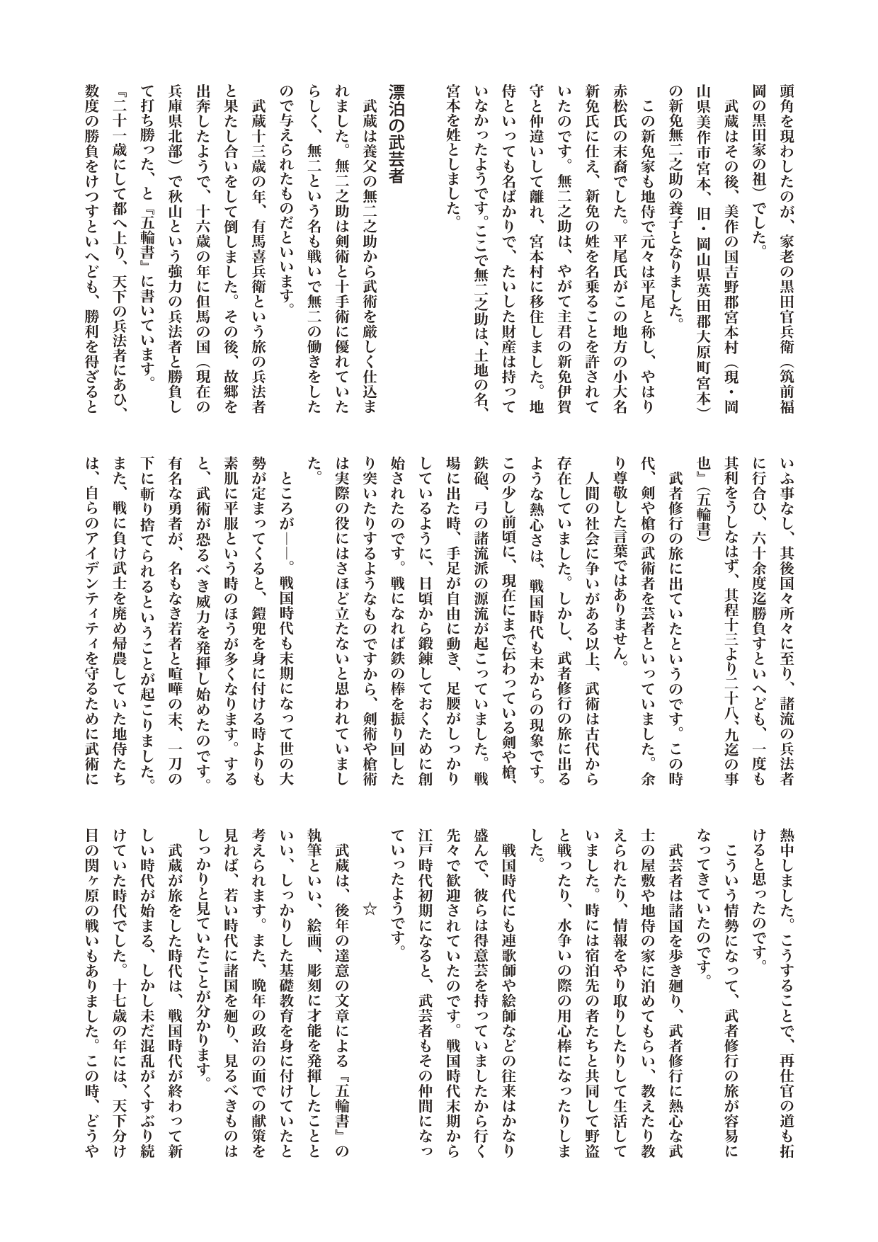 【歴史じんぶつものがたり】　宮本武蔵（みやもと・むさし）上

美作の国吉野郡宮本村（現・岡山県美作市宮本、旧・岡山県英田郡大原町宮本）の新免無二之助の養子となりました。
　この新免家も地侍で元々は平尾と称し、やはり赤松氏の末裔でした。平尾氏がこの地方の小大名新免氏に仕え、新免の姓を名乗ることを許されていたのです。無二之助は、やがて主君の新免伊賀守と仲違いして離れ、宮本村に移住しました。地侍といっても名ばかりで、たいした財産は持っていなかったようです。ここで無二之助は、土地の名、宮本を姓としました。

（小見出し）漂泊の武芸者
　武蔵は養父の無二之助から武術を厳しく仕込まれました。無二之助は剣術と十手術に優れていたらしく、無二という名も戦いで無二の働きをしたので与えられたものだといいます。
　武蔵十三歳の年、有馬喜兵衛という旅の兵法者と果たし合いをして倒しました。その後、故郷を出奔したようで、十六歳の年に但馬の国（現在の兵庫県北部）で秋山という強力の兵法者と勝負して打ち勝った、と『五輪書』に書いています。
『二十一歳にして都へ上り、天下の兵法者にあひ、数度の勝負をけつすといへども、勝利を得ざるといふ事なし、其後国々所々に至り、諸流の兵法者に行合ひ、六十余度迄勝負すといへども、一度も其利をうしなはず、其程十三より二十八、九迄の事也』（五輪書）
　武者修行の旅に出ていたというのです。この時代、剣や槍の武術者を芸者といっていました。余り尊敬した言葉ではありません。
　人間の社会に争いがある以上、武術は古代から存在していました。しかし、武者修行の旅に出るような熱心さは、戦国時代も末からの現象です。この少し前頃に、現在にまで伝わっている剣や槍、鉄砲、弓の諸流派の源流が起こっていました。戦場に出た時、手足が自由に動き、足腰がしっかりしているように、日頃から鍛錬しておくために創始されたのです。戦になれば鉄の棒を振り回したり突いたりするようなものですから、剣術や槍術は実際の役にはさほど立たないと思われていました。
　ところが――。戦国時代も末期になって世の大勢が定まってくると、鎧兜を身に付ける時よりも素肌に平服という時のほうが多くなります。すると、武術が恐るべき威力を発揮し始めたのです。有名な勇者が、名もなき若者と喧嘩の末、一刀の下に斬り捨てられるということが起こりました。また、戦に負け武士を廃め帰農していた地侍たちは、自らのアイデンティティを守るために武術に熱中しました。こうすることで、再仕官の道も拓けると思ったのです。
　こういう情勢になって、武者修行の旅が容易になってきていたのです。
　武芸者は諸国を歩き廻り、武者修行に熱心な武士の屋敷や地侍の家に泊めてもらい、教えたり教えられたり、情報をやり取りしたりして生活していました。時には宿泊先の者たちと共同して野盗と戦ったり、水争いの際の用心棒になったりしました。
　戦国時代にも連歌師や絵師などの往来はかなり盛んで、彼らは得意芸を持っていましたから行く先々で歓迎されていたのです。戦国時代末期から江戸時代初期になると、武芸者もその仲間になっていったようです。
　　　　　☆
　武蔵は、後年の達意の文章による『五輪書』の執筆といい、絵画、彫刻に才能を発揮したことといい、しっかりした基礎教育を身に付けていたと考えられます。また、晩年の政治の面での献策を見れば、若い時代に諸国を廻り、見るべきものはしっかりと見ていたことが分かります。
　武蔵が旅をした時代は、戦国時代が終わって新しい時代が始まる、しかし未だ混乱がくすぶり続けていた時代でした。十七歳の年には、天下分け目の関ヶ原の戦いもありました。この時、どうやら武蔵は、負けた西軍の側に加わっていたようです。
　戦後も危機は、ふくらんでいました。敗戦による大量の失業武士たちは乱を望んでいました。