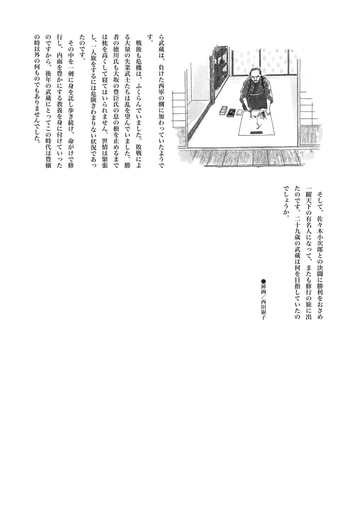 【歴史じんぶつものがたり】　宮本武蔵（みやもと・むさし）上

勝者の徳川氏も大坂の豊臣氏の息の根を止めるまでは枕を高くして寝てはいられません。世情は緊張し、一人旅をするには危険きわまりない状況であったのです。
　その中を一剣に身を託し歩き続け、命がけで修行し、内面を豊かにする教養を身に付けていったのですから、後年の武蔵にとってこの時代は豊穣の時以外の何ものでもありませんでした。
　そして、佐々木小次郎との決闘に勝利をおさめ一躍天下の有名人になって、またも修行の旅に出たのです。二十九歳の武蔵は何を目指していたのでしょうか。（続く）