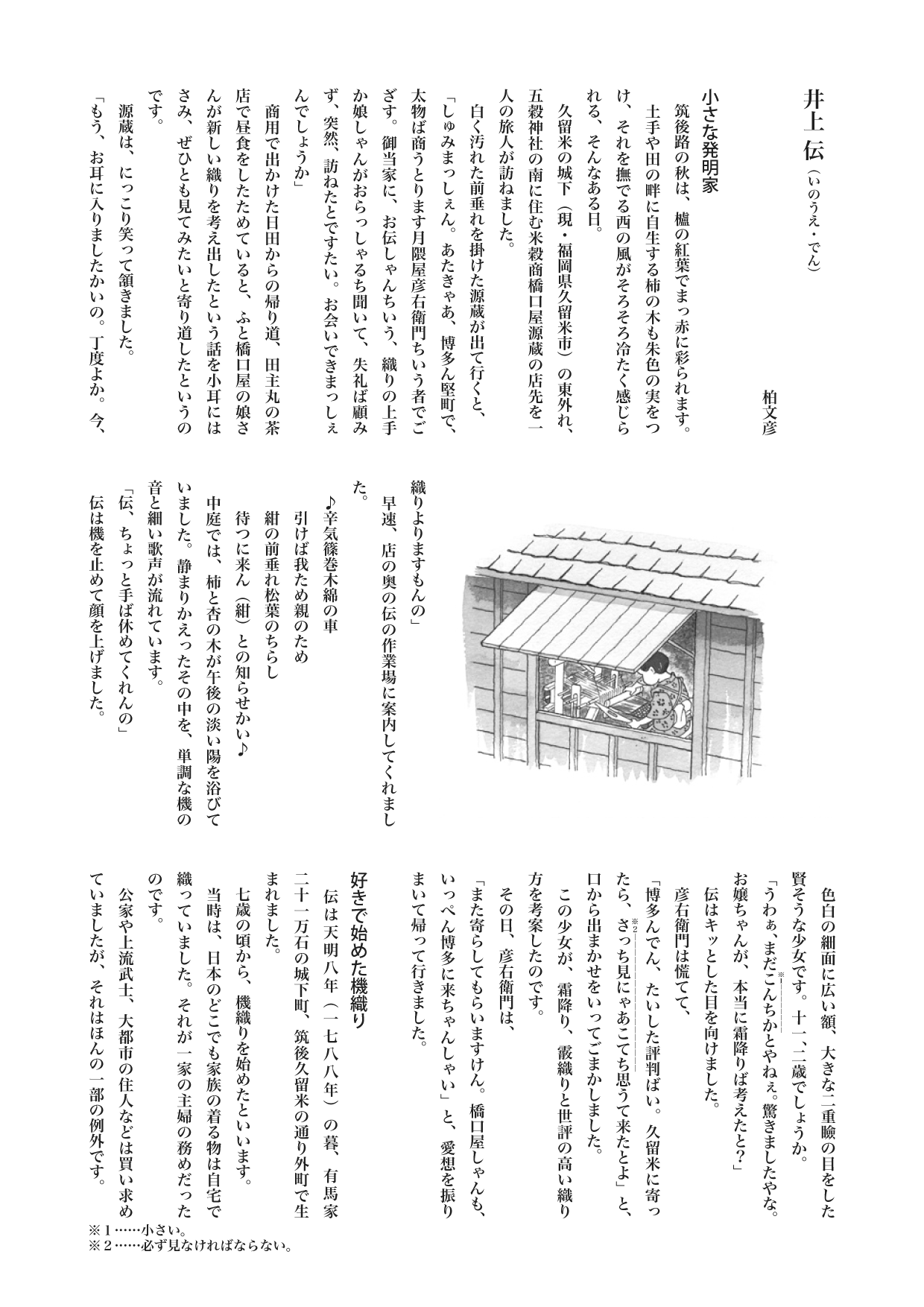 【歴史じんぶつものがたり】　井上 伝（いのうえ・でん）
柏文彦

小さな発明家
　筑後路の秋は、櫨の紅葉でまっ赤に彩られます。
　土手や田の畔に自生する柿の木も朱色の実をつけ、それを撫でる西の風がそろそろ冷たく感じられる、そんなある日。
　久留米の城下（現・福岡県久留米市）の東外れ、五穀神社の南に住む米穀商橋口屋源蔵の店先を一人の旅人が訪ねました。
　白く汚れた前垂れを掛けた源蔵が出て行くと、
「しゅみまっしぇん。あたきゃあ、博多ん堅町で、太物ば商うとります月隈屋彦右衛門ちいう者でござす。御当家に、お伝しゃんちいう、織りの上手か娘しゃんがおらっしゃるち聞いて、失礼ば顧みず、突然、訪ねたとですたい。お会いできまっしぇんでしょうか」
　商用で出かけた日田からの帰り道、田主丸の茶店で昼食をしたためていると、ふと橋口屋の娘さんが新しい織りを考え出したという話を小耳にはさみ、ぜひとも見てみたいと寄り道したというのです。
　源蔵は、にっこり笑って頷きました。
「もう、お耳に入りましたかいの。丁度よか。今、織りよりますもんの」
　早速、店の奥の伝の作業場に案内してくれました。
　♪辛気篠巻木綿の車
　　引けば我ため親のため
　　紺の前垂れ松葉のちらし
　　待つに来ん（紺）との知らせかい♪
　中庭では、柿と杏の木が午後の淡い陽を浴びていました。静まりかえったその中を、単調な機の音と細い歌声が流れています。
「伝、ちょっと手ば休めてくれんの」
　伝は機を止めて顔を上げました。
　色白の細面に広い額、大きな二重瞼の目をした賢そうな少女です。十一、二歳でしょうか。
「うわぁ、まだこんちか《※１――――》とやねぇ。驚きましたやな。お嬢ちゃんが、本当に霜降りば考えたと？」
　伝はキッとした目を向けました。
　彦右衛門は慌てて、
「博多んでん、たいした評判ばい。久留米に寄ったら、さっち見にゃあこてち思うて来たとよ」と、口から出まかせをいってごまかしました。
　この少女が、霜降り、霰織りと世評の高い織り方を考案したのです。
　その日、彦右衛門は、
「また寄らしてもらいますけん。橋口屋しゃんも、いっぺん博多に来ちゃんしゃい」と、愛想を振りまいて帰って行きました。

好きで始めた機織り
　伝は天明八年（一七八八年）の暮、有馬家二十一万石の城下町、筑後久留米の通り外町で生まれました。
　七歳の頃から、機織りを始めたといいます。
　当時は、日本のどこでも家族の着る物は自宅で織っていました。それが一家の主婦の務めだったのです。
　公家や上流武士、大都市の住人などは買い求めていましたが、それはほんの一部の例外です。