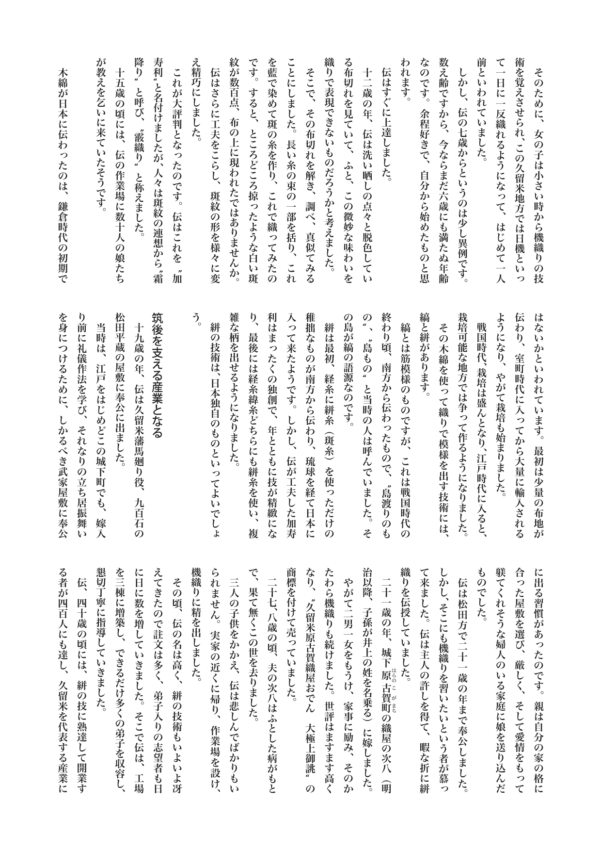 【歴史じんぶつものがたり】　井上 伝（いのうえ・でん）
柏文彦
　そのために、女の子は小さい時から機織りの技術を覚えさせられ、この久留米地方では日機といって一日に一反織れるようになって、はじめて一人前といわれていました。
　しかし、伝の七歳からというのは少し異例です。数え齢ですから、今ならまだ六歳にも満たぬ年齢なのです。余程好きで、自分から始めたものと思われます。
　伝はすぐに上達しました。
　十二歳の年、伝は洗い晒しの点々と脱色している布切れを見ていて、ふと、この微妙な味わいを織りで表現できないものだろうかと考えました。
　そこで、その布切れを解き、調べ、真似てみることにしました。長い糸の束の一部を括り、これを藍で染めて斑の糸を作り、これで織ってみたのです。すると、ところどころ掠ったような白い斑紋が数百点、布の上に現われたではありませんか。
　伝はさらに工夫をこらし、斑紋の形を様々に変え精巧にしました。
　これが大評判となったのです。伝はこれを“加寿利”と名付けましたが、人々は斑紋の連想から“霜降り”と呼び、“霰織り”と称えました。
　十五歳の頃には、伝の作業場に数十人の娘たちが教えを乞いに来ていたそうです。

　木綿が日本に伝わったのは、鎌倉時代の初期ではないかといわれています。最初は少量の布地が伝わり、室町時代に入ってから大量に輸入されるようになり、やがて栽培も始まりました。
　戦国時代、栽培は盛んとなり、江戸時代に入ると、栽培可能な地方では争って作るようになりました。
　その木綿を使って織りで模様を出す技術には、縞と絣があります。
　縞とは筋模様のものですが、これは戦国時代の終わり頃、南方から伝わったもので、“島渡りのもの”、“島もの”と当時の人は呼んでいました。その島が縞の語源なのです。
　絣は最初、経糸に絣糸（斑糸）を使っただけの稚拙なものが南方から伝わり、琉球を経て日本に入って来たようです。しかし、伝が工夫した加寿利はまったくの独創で、年とともに技が精緻になり、最後には経糸緯糸どちらにも絣糸を使い、複雑な柄を出せるようになりました。
　絣の技術は、日本独自のものといってよいでしょう。

筑後を支える産業となる
　十九歳の年、伝は久留米藩馬廻り役、九百石の松田平蔵の屋敷に奉公に出ました。
　当時は、江戸をはじめどこの城下町でも、嫁入り前に礼儀作法を学び、それなりの立ち居振舞いを身につけるために、しかるべき武家屋敷に奉公に出る習慣があったのです。親は自分の家の格に合った屋敷を選び、厳しく、そして愛情をもって躾てくれそうな婦人のいる家庭に娘を送り込んだものでした。
　伝は松田方で二十一歳の年まで奉公しました。しかし、そこにも機織りを習いたいという者が慕って来ました。伝は主人の許しを得て、暇な折に絣織りを伝授していました。
　二十一歳の年、城下原古賀町の織屋の次八（明治以降、子孫が井上の姓を名乗る）に嫁しました。
　やがて二男一女をもうけ、家事に励み、そのかたわら機織りも続けました。世評はますます高くなり、“久留米原古賀織屋おでん　大極上御誂”の商標を付けて売っていました。
　二十七、八歳の頃、夫の次八はふとした病がもとで、果て無くこの世を去りました。
　三人の子供をかかえ、伝は悲しんでばかりもいられません。実家の近くに帰り、作業場を設け、機織りに精を出しました。
　その頃、伝の名は高く、絣の技術もいよいよ冴えてきたので註文は多く、弟子入りの志望者も日に日に数を増していきました。そこで伝は、工場を三棟に増築し、できるだけ多くの弟子を収容し、懇切丁寧に指導していきました。
　伝、四十歳の頃には、絣の技に熟達して開業する者が四百人にも達し、久留米を代表する産業に発展していました。