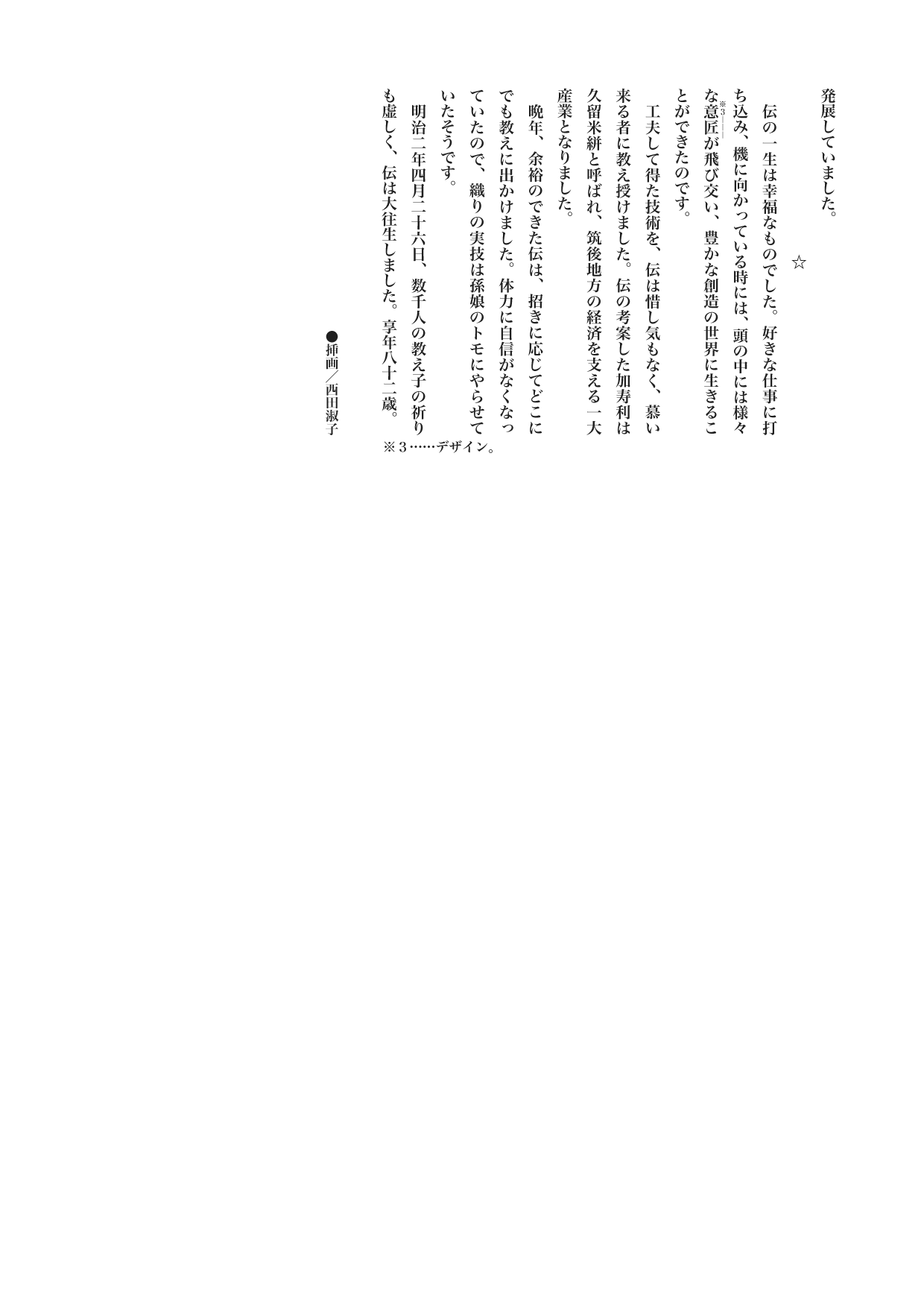 【歴史じんぶつものがたり】　宮本武蔵（みやもと・むさし）上
　　　　　☆
　伝の一生は幸福なものでした。好きな仕事に打ち込み、機に向かっている時には、頭の中には様々な意匠《※３――》が飛び交い、豊かな創造の世界に生きることができたのです。
　工夫して得た技術を、伝は惜し気もなく、慕い来る者に教え授けました。伝の考案した加寿利は久留米絣と呼ばれ、筑後地方の経済を支える一大産業となりました。
　晩年、余裕のできた伝は、招きに応じてどこにでも教えに出かけました。体力に自信がなくなっていたので、織りの実技は孫娘のトモにやらせていたそうです。
　明治二年四月二十六日、数千人の教え子の祈りも虚しく、伝は大往生しました。享年八十二歳。