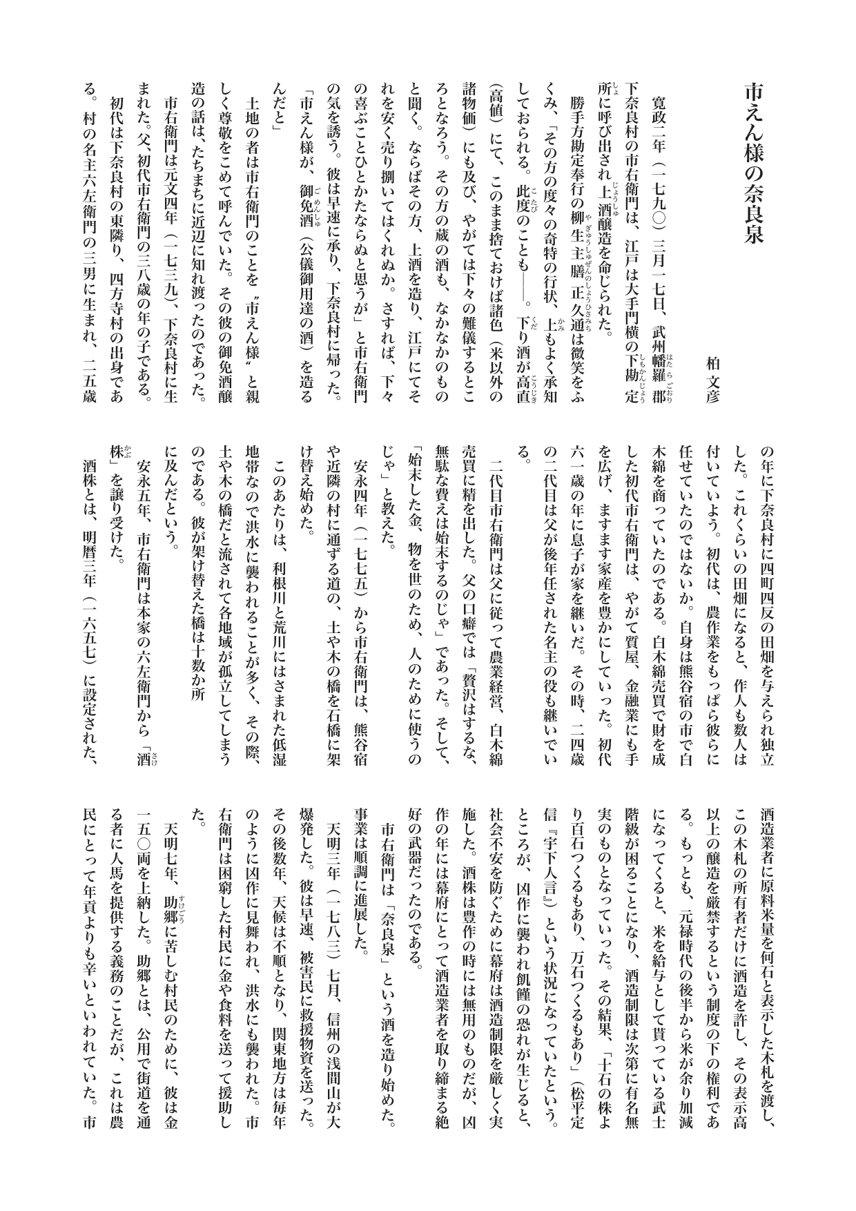 『ニッポンときめき歴史館』コラム　市えん様の奈良泉　柏 文彦

　寛政二年（一七九〇）三月一七日、武州幡羅郡《はたらごおり》下奈良村の市右衛門は、江戸は大手門横の下勘定所《しもかんじょうしょ》に呼び出され上酒《じょうしゅ》醸造を命じられた。
　勝手方勘定奉行の柳生主膳正久通《やぎゅうしゅぜんのしょうひさみち》は微笑をふくみ、「その方の度々の奇特の行状、上《かみ》もよく承知しておられる。此度《こたび》のことも──。下《くだ》り酒が高直《こうじき》（高値）にて、このまま捨ておけば諸色（米以外の諸物価）にも及び、やがては下々の難儀するところとなろう。その方の蔵の酒も、なかなかのものと聞く。ならばその方、上酒を造り、江戸にてそれを安く売り捌いてはくれぬか。さすれば、下々の喜ぶことひとかたならぬと思うが」と市右衛門の気を誘う。彼は早速に承り、下奈良村に帰った。
「市えん様が、御免酒《ごめんしゅ》（公儀御用達の酒）を造るんだと」
　土地の者は市右衛門のことを“市えん様”と親しく尊敬をこめて呼んでいた。その彼の御免酒醸造の話は、たちまちに近辺に知れ渡ったのであった。
　市右衛門は元文四年（一七三九）、下奈良村に生まれた。父、初代市右衛門の三八歳の年の子である。
　初代は下奈良村の東隣り、四方寺村の出身である。村の名主六左衛門の三男に生まれ、二五歳の年に下奈良村に四町四反の田畑を与えられ独立した。これくらいの田畑になると、作人も数人は付いていよう。初代は、農作業をもっぱら彼らに任せていたのではないか。自身は熊谷宿の市で白木綿を商っていたのである。白木綿売買で財を成した初代市右衛門は、やがて質屋、金融業にも手を広げ、ますます家産を豊かにしていった。初代六一歳の年に息子が家を継いだ。その時、二四歳の二代目は父が後年任された名主の役も継いでいる。
　二代目市右衛門は父に従って農業経営、白木綿売買に精を出した。父の口癖では「贅沢はするな、無駄な費えは始末するのじゃ」であった。そして、「始末した金、物を世のため、人のために使うのじゃ」と教えた。
　安永四年（一七七五）から市右衛門は、熊谷宿や近隣の村に通ずる道の、土や木の橋を石橋に架け替え始めた。
　このあたりは、利根川と荒川にはさまれた低湿地帯なので洪水に襲われることが多く、その際、土や木の橋だと流されて各地域が孤立してしまうのである。彼が架け替えた橋は十数か所
に及んだという。
　安永五年、市右衛門は本家の六左衛門から「酒株《さけかぶ》」を譲り受けた。
　酒株とは、明暦三年（一六五七）に設定された、酒造業者に原料米量を何石と表示した木札を渡し、この木札の所有者だけに酒造を許し、その表示高以上の醸造を厳禁するという制度の下の権利である。もっとも、元禄時代の後半から米が余り加減になってくると、米を給与として貰っている武士階級が困ることになり、酒造制限は次第に有名無実のものとなっていった。その結果、「十石の株より百石つくるもあり、万石つくるもあり」（松平定信『宇下人言』）という状況になっていたという。ところが、凶作に襲われ飢饉の恐れが生じると、社会不安を防ぐために幕府は酒造制限を厳しく実施した。酒株は豊作の時には無用のものだが、凶作の年には幕府にとって酒造業者を取り締まる絶好の武器だったのである。
　市右衛門は「奈良泉」という酒を造り始めた。事業は順調に進展した。
　天明三年（一七八三）七月、信州の浅間山が大爆発した。彼は早速、被害民に救援物資を送った。その後数年、天候は不順となり、関東地方は毎年のように凶作に見舞われ、洪水にも襲われた。市右衛門は困窮した村民に金や食料を送って援助した。
　天明七年、助郷《すけごう》に苦しむ村民のために、彼は金一五〇両を上納した。助郷とは、公用で街道を通る者に人馬を提供する義務のことだが、これは農民にとって年貢よりも辛いといわれていた。